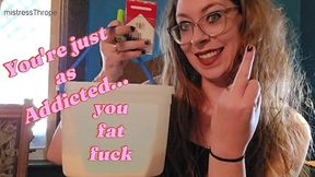 You're just as addicted, you fat fuck!