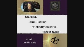 Stacked, humiliating, wickedly creative faggot tasks, by FemDom Goddess The Mature Lady L. Humorous humiliation tasks, Holiday themed, make me bi, make me gay, assignments, instructional, faggot audio.
