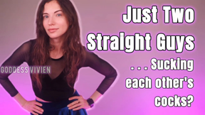 Just Two Straight Guys Sucking Each Other's Cocks Make Me Bi Fantasy with Bisexual Encouragement Fetish for Bicurious Men into Encouraged Gay Kink You say you’re straight, but your mind is absolutely obsessed with cocks. Thick cocks, hard cocks, cocks